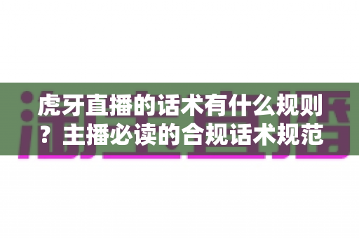 虎牙直播的话术有什么规则？主播必读的合规话术规范与实用技巧全解析