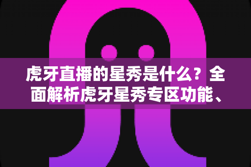 虎牙直播的星秀是什么？全面解析虎牙星秀专区功能、玩法与主播生态指南