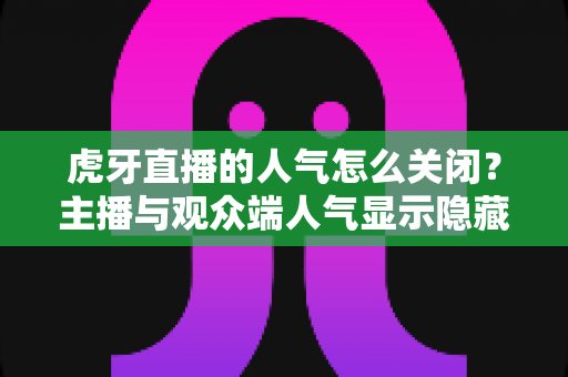 虎牙直播的人气怎么关闭？主播与观众端人气显示隐藏设置超全指南