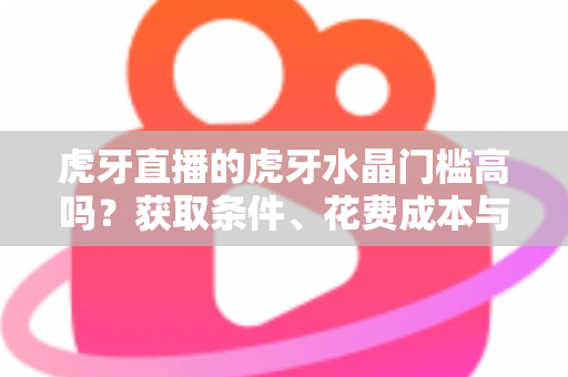 虎牙直播的虎牙水晶门槛高吗？获取条件、花费成本与实用攻略一网打尽