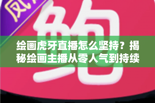 绘画虎牙直播怎么坚持?揭秘绘画主播从零人气到持续走红的实用成长指南 绘画虎牙直播怎么坚持?揭秘绘画主播从零人气到持续走红的实用成长指南