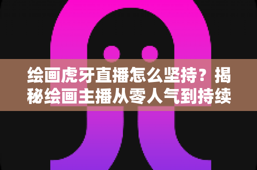 绘画虎牙直播怎么坚持？揭秘绘画主播从零人气到持续走红的实用成长指南