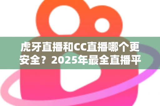 虎牙直播和CC直播哪个更安全？2025年最全直播平台安全对比指南，看这篇就够了！