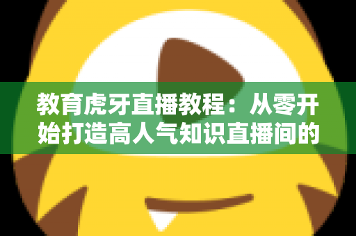 教育虎牙直播教程:从零开始打造高人气知识直播间的完整实战指南 教育虎牙直播教程:从零开始打造高人气知识直播间的完整实战指南