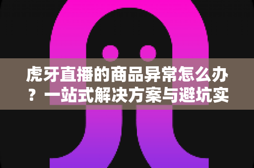 虎牙直播的商品异常怎么办?一站式解决方案与避坑实用指南 虎牙直播的商品异常怎么办?一站式解决方案与避坑实用指南