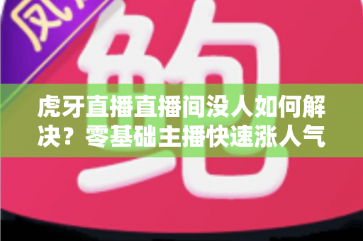 虎牙直播直播间没人如何解决？零基础主播快速涨人气、留观众的实战全攻略