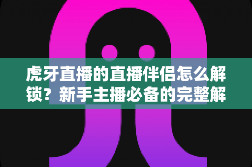 虎牙直播的直播伴侣怎么解锁？新手主播必备的完整解锁指南与实操教程