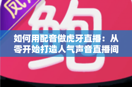 如何用配音做虎牙直播：从零开始打造人气声音直播间的完整指南