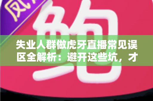 失业人群做虎牙直播常见误区全解析：避开这些坑，才能少走弯路