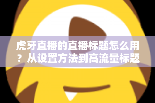 虎牙直播的直播标题怎么用?从设置方法到高流量标题写法的完全指南 虎牙直播的直播标题怎么用?从设置方法到高流量标题写法的完全指南