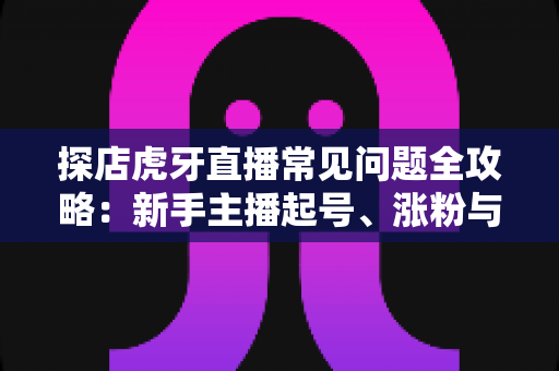 探店虎牙直播常见问题全攻略：新手主播起号、涨粉与变现的一站式实战指南