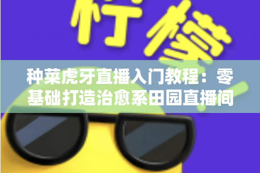 种菜虎牙直播入门教程:零基础打造治愈系田园直播间的完整指南(新手必看) 种菜虎牙直播入门教程:零基础打造治愈系田园直播间的完整指南(新手必看)