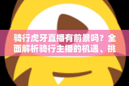 骑行虎牙直播有前景吗？全面解析骑行主播的机遇、挑战与变现路径