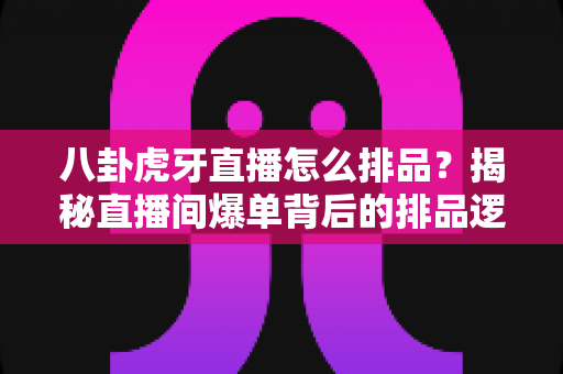 八卦虎牙直播怎么排品？揭秘直播间爆单背后的排品逻辑与实战秘籍
