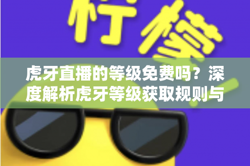 虎牙直播的等级免费吗?深度解析虎牙等级获取规则与免费升级攻略 虎牙直播的等级免费吗?深度解析虎牙等级获取规则与免费升级攻略