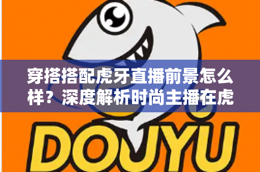 穿搭搭配虎牙直播前景怎么样？深度解析时尚主播在虎牙的发展机遇、变现路径与实操指南
