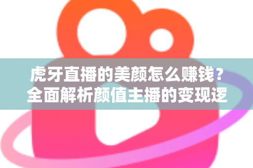 虎牙直播的美颜怎么赚钱？全面解析颜值主播的变现逻辑与实操技巧