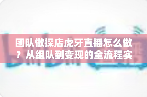 团队做探店虎牙直播怎么做？从组队到变现的全流程实战指南