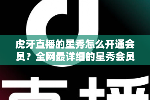 虎牙直播的星秀怎么开通会员？全网最详细的星秀会员开通攻略与权益解析