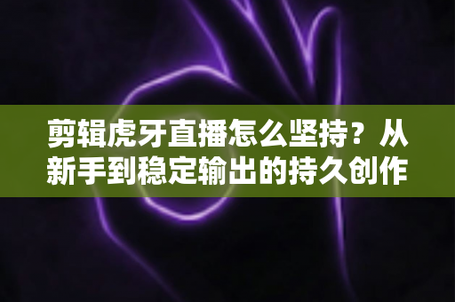 剪辑虎牙直播怎么坚持？从新手到稳定输出的持久创作全攻略