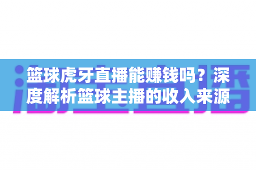 篮球虎牙直播能赚钱吗？深度解析篮球主播的收入来源、变现途径与实战攻略