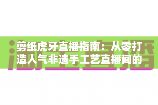 剪纸虎牙直播指南：从零打造人气非遗手工艺直播间的完整攻略