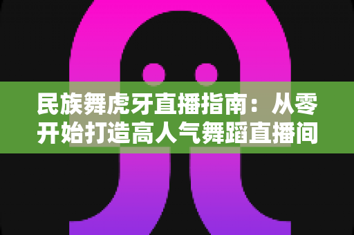 民族舞虎牙直播指南：从零开始打造高人气舞蹈直播间全攻略