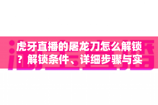 虎牙直播的屠龙刀怎么解锁?解锁条件、详细步骤与实用技巧全解析 虎牙直播的屠龙刀怎么解锁?解锁条件、详细步骤与实用技巧全解析