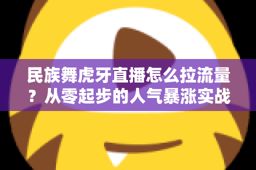 民族舞虎牙直播怎么拉流量?从零起步的人气暴涨实战全攻略 民族舞虎牙直播怎么拉流量?从零起步的人气暴涨实战全攻略