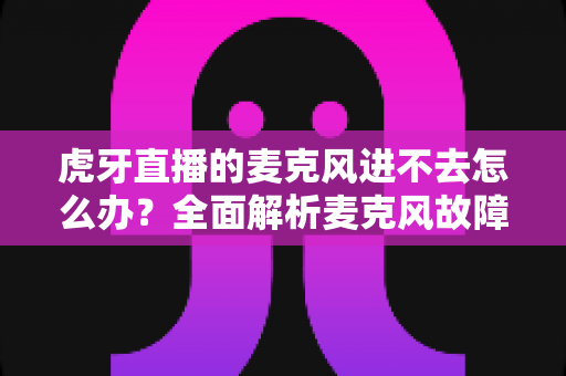 虎牙直播的麦克风进不去怎么办？全面解析麦克风故障排除指南与实用解决方案