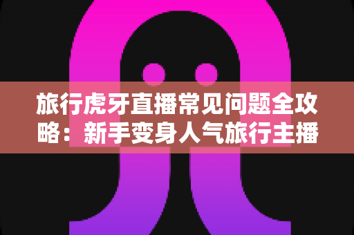 旅行虎牙直播常见问题全攻略:新手变身人气旅行主播的必备指南 旅行虎牙直播常见问题全攻略:新手变身人气旅行主播的必备指南