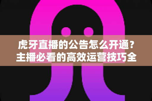 虎牙直播的公告怎么开通?主播必看的高效运营技巧全解析 虎牙直播的公告怎么开通?主播必看的高效运营技巧全解析