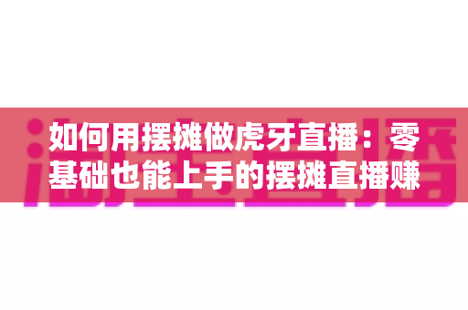 如何用摆摊做虎牙直播：零基础也能上手的摆摊直播赚钱全攻略