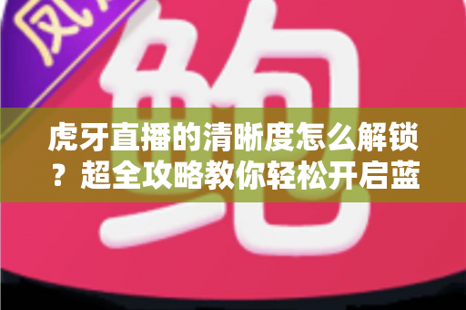 虎牙直播的清晰度怎么解锁?超全攻略教你轻松开启蓝光超清画质观看体验 虎牙直播的清晰度怎么解锁?超全攻略教你轻松开启蓝光超清画质观看体验