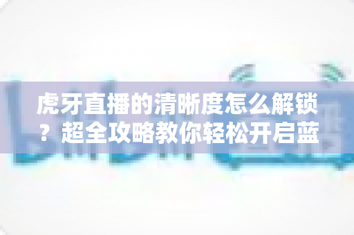 虎牙直播的清晰度怎么解锁?超全攻略教你轻松开启蓝光超清画质观看体验 虎牙直播的清晰度怎么解锁?超全攻略教你轻松开启蓝光超清画质观看体验