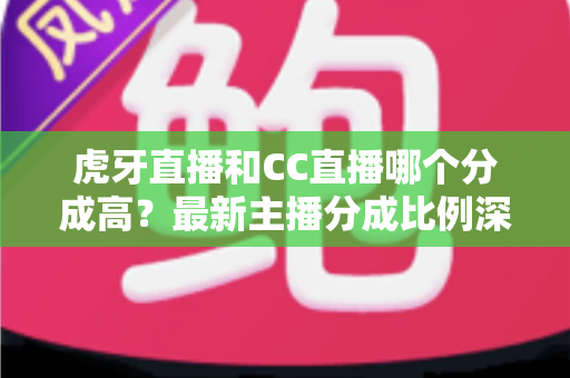 虎牙直播和CC直播哪个分成高？最新主播分成比例深度对比，助你选对平台稳步增收