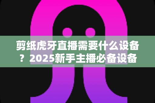 剪纸虎牙直播需要什么设备？2025新手主播必备设备清单与实战全攻略