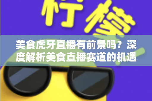 美食虎牙直播有前景吗？深度解析美食直播赛道的机遇、变现方式与未来发展