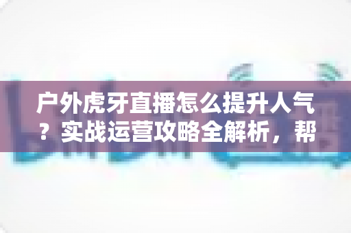 户外虎牙直播怎么提升人气？实战运营攻略全解析，帮你从零打造高人气户外直播间