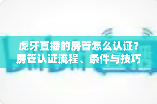 虎牙直播的房管怎么认证?房管认证流程、条件与技巧全解析 虎牙直播的房管怎么认证?房管认证流程、条件与技巧全解析