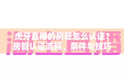 虎牙直播的房管怎么认证？房管认证流程、条件与技巧全解析