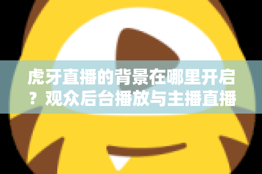 虎牙直播的背景在哪里开启？观众后台播放与主播直播背景设置一步到位全攻略
