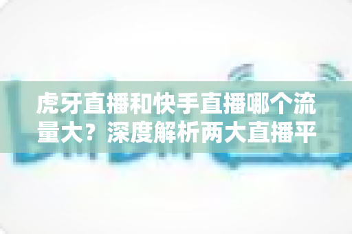 虎牙直播和快手直播哪个流量大？深度解析两大直播平台的流量数据、用户规模与平台生态