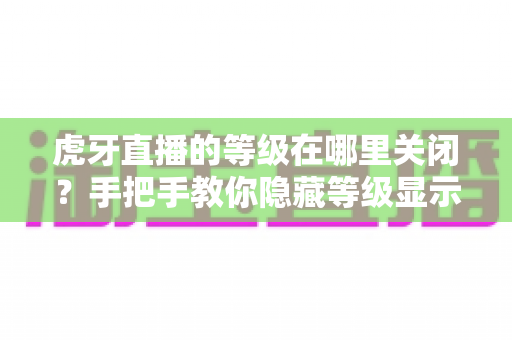 虎牙直播的等级在哪里关闭？手把手教你隐藏等级显示的完整教程