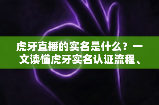 虎牙直播的实名是什么？一文读懂虎牙实名认证流程、作用与常见问题