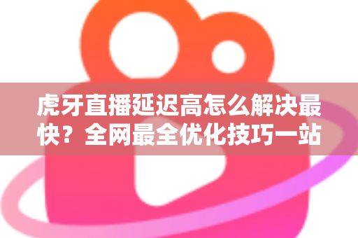 虎牙直播延迟高怎么解决最快?全网最全优化技巧一站式指南 虎牙直播延迟高怎么解决最快?全网最全优化技巧一站式指南