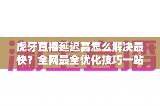 虎牙直播延迟高怎么解决最快?全网最全优化技巧一站式指南 虎牙直播延迟高怎么解决最快?全网最全优化技巧一站式指南