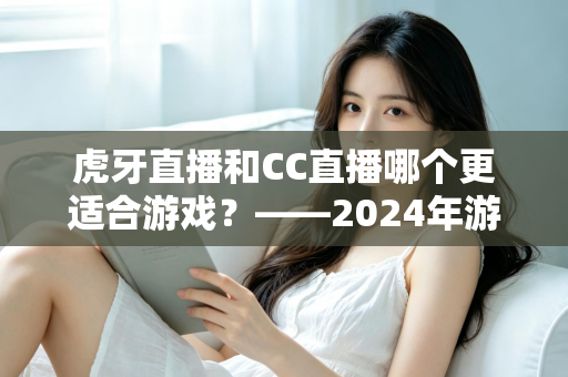 虎牙直播和CC直播哪个更适合游戏？——2024年游戏直播平台深度对比与选择指南