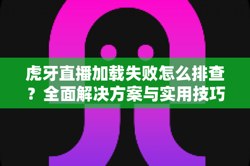 虎牙直播加载失败怎么排查？全面解决方案与实用技巧助你快速恢复观看体验