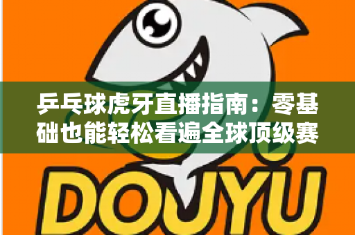 乒乓球虎牙直播指南：零基础也能轻松看遍全球顶级赛事的观赛宝典